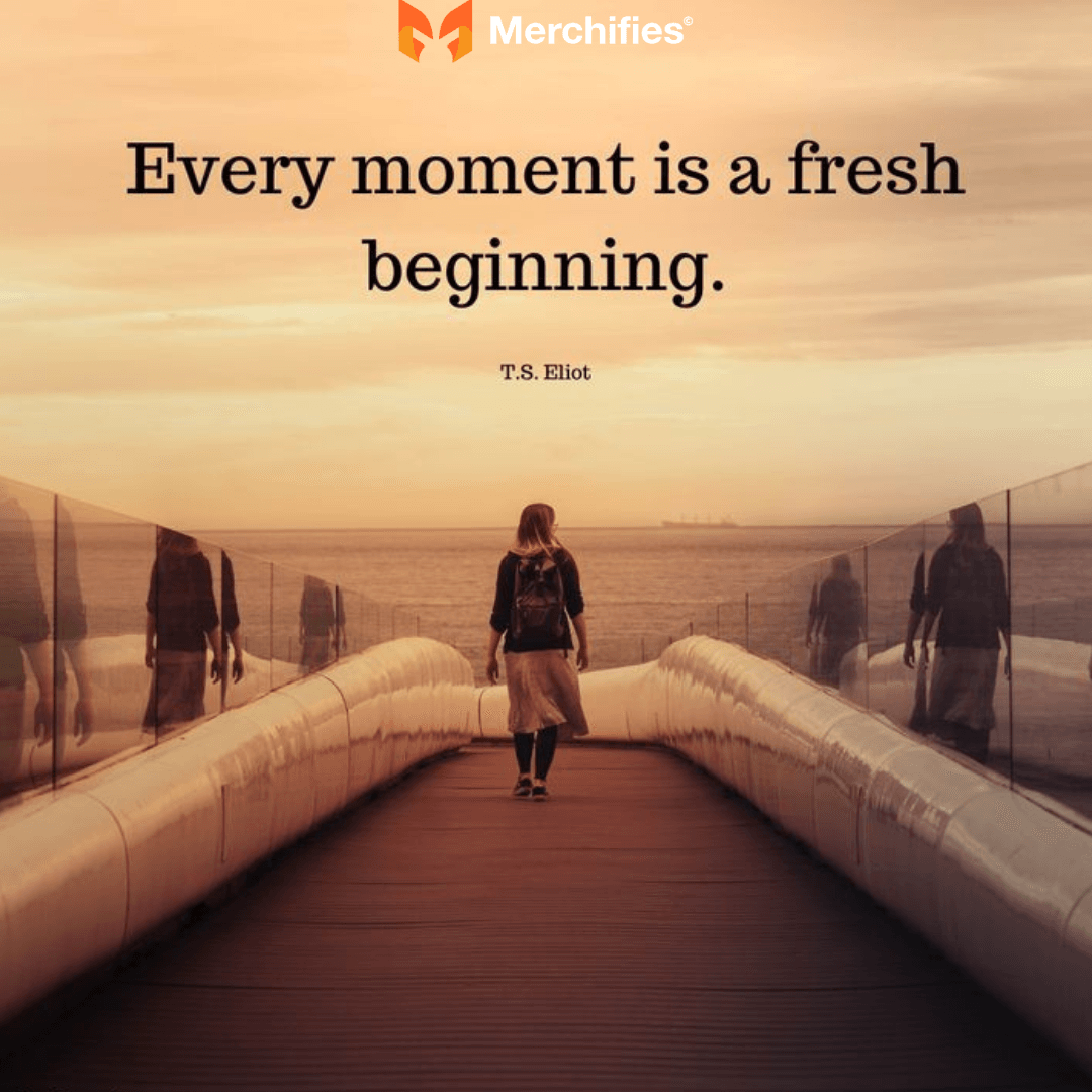 Every moment is a fresh beginning. – T.S. Eliot