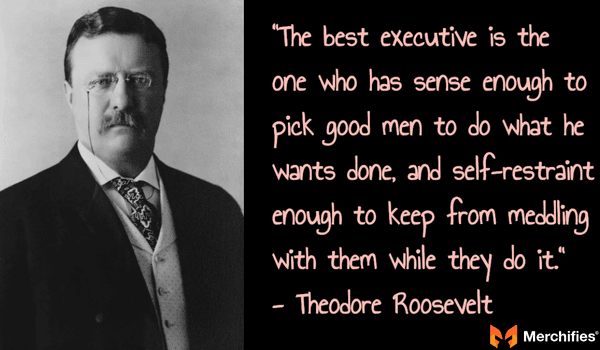 The best executive is the one who has sense enough to pick good men to do what he wants done, and self-restraint enough to keep from meddling with them while they do it. - Theodore Roosevelt