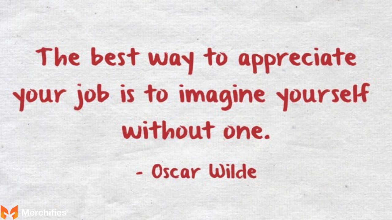 The best way to appreciate your job is to imagine yourself without one. – Oscar Wilde