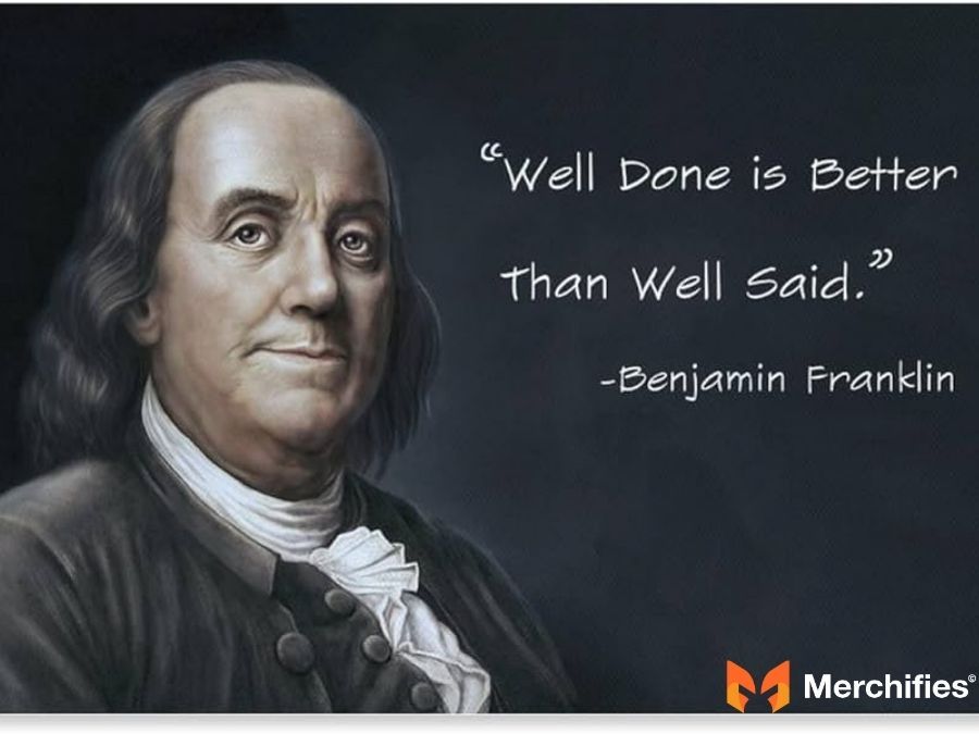 Well done is better than well said. – Benjamin Franklin