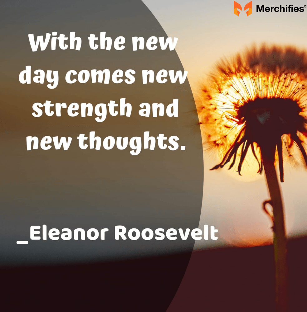 With the new day comes new strength and new thoughts. – Eleanor Roosevelt